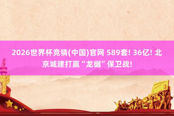 2026世界杯竞猜(中国)官网 589套! 36亿! 北京城建打赢“龙樾”保卫战!