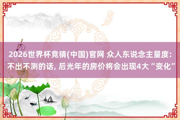 2026世界杯竞猜(中国)官网 众人东说念主量度: 不出不测的话, 后光年的房价将会出现4大“变化”