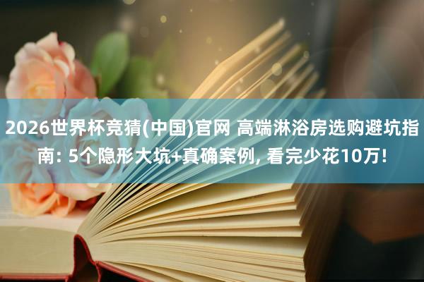 2026世界杯竞猜(中国)官网 高端淋浴房选购避坑指南: 5个隐形大坑+真确案例, 看完少花10万!