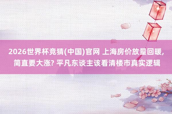 2026世界杯竞猜(中国)官网 上海房价放量回暖, 简直要大涨? 平凡东谈主该看清楼市真实逻辑