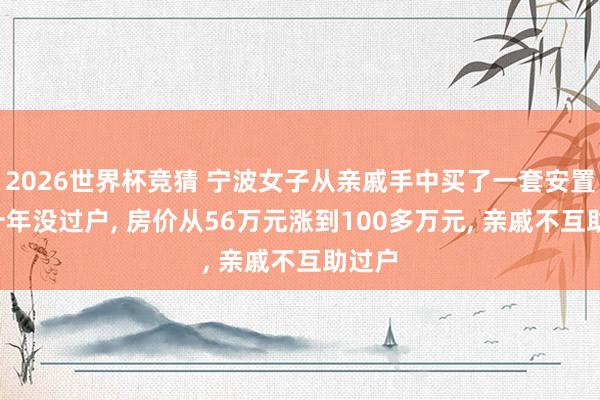 2026世界杯竞猜 宁波女子从亲戚手中买了一套安置房， 十年没过户， 房价从56万元涨到100多万元， 亲戚不互助过户