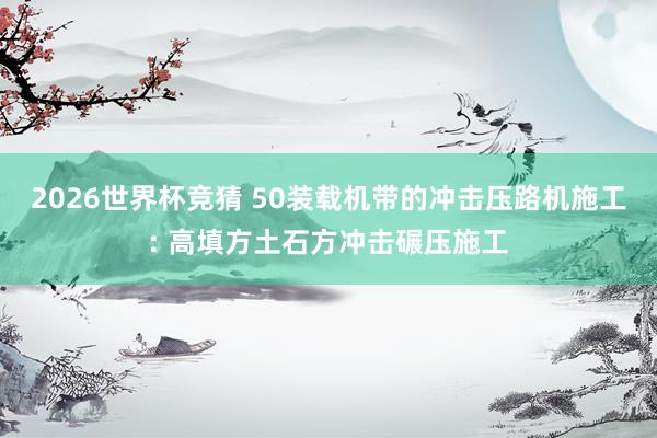 2026世界杯竞猜 50装载机带的冲击压路机施工: 高填方土石方冲击碾压施工