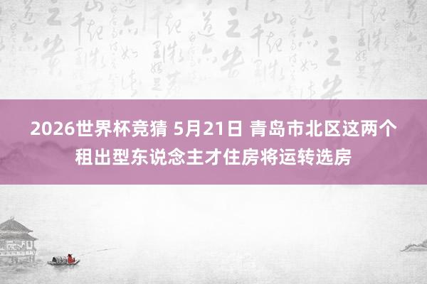 2026世界杯竞猜 5月21日 青岛市北区这两个租出型东说念主才住房将运转选房