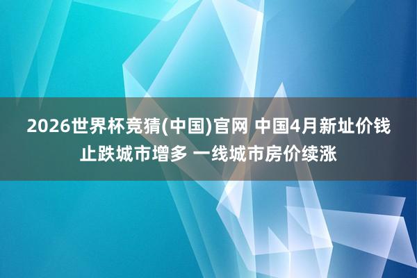 2026世界杯竞猜(中国)官网 中国4月新址价钱止跌城市增多 一线城市房价续涨