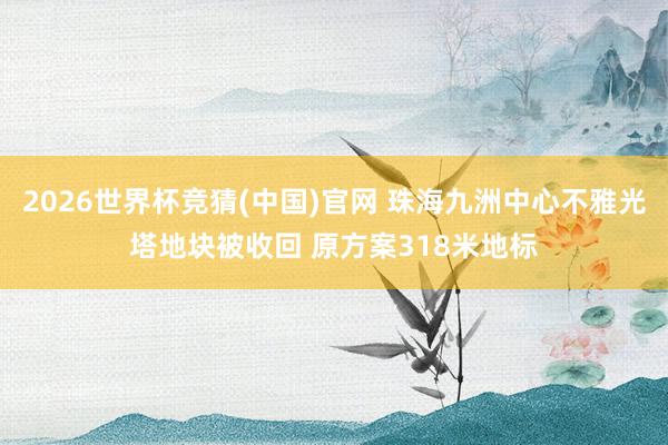 2026世界杯竞猜(中国)官网 珠海九洲中心不雅光塔地块被收回 原方案318米地标