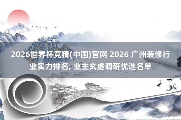 2026世界杯竞猜(中国)官网 2026 广州装修行业实力排名, 业主玄虚调研优选名单