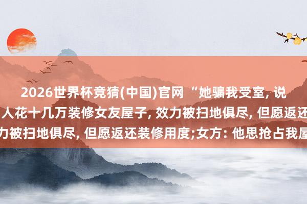 2026世界杯竞猜(中国)官网 “她骗我受室, 说装修完就领证”, 河南男人花十几万装修女友屋子, 效力被扫地俱尽, 但愿返还装修用度;女方: 他思抢占我屋子