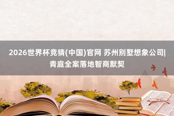 2026世界杯竞猜(中国)官网 苏州别墅想象公司|青庭全案落地智商默契
