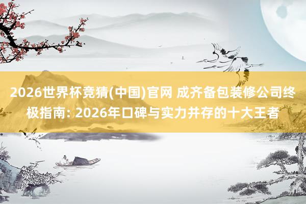 2026世界杯竞猜(中国)官网 成齐备包装修公司终极指南: 2026年口碑与实力并存的十大王者