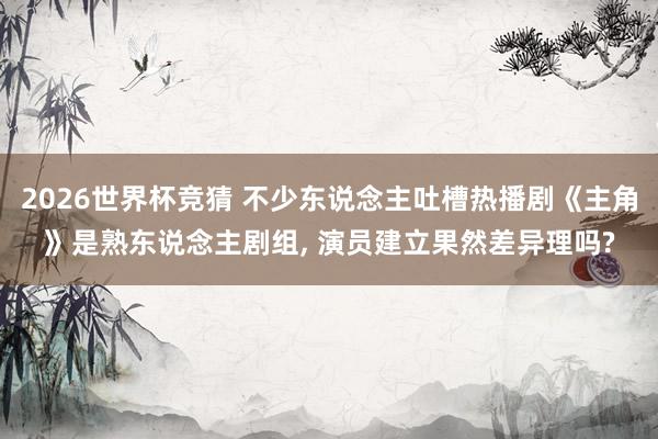 2026世界杯竞猜 不少东说念主吐槽热播剧《主角》是熟东说念主剧组, 演员建立果然差异理吗?