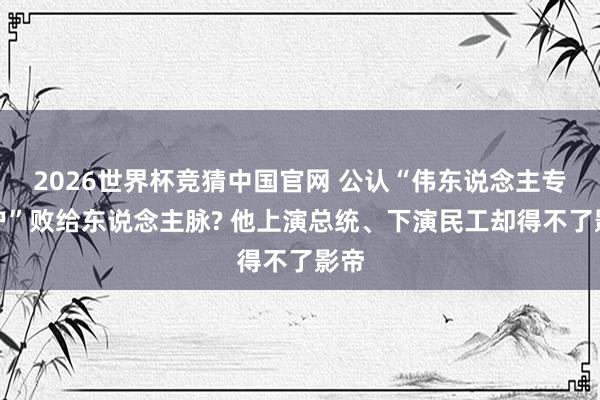 2026世界杯竞猜中国官网 公认“伟东说念主专科户”败给东说念主脉? 他上演总统、下演民工却得不了影帝