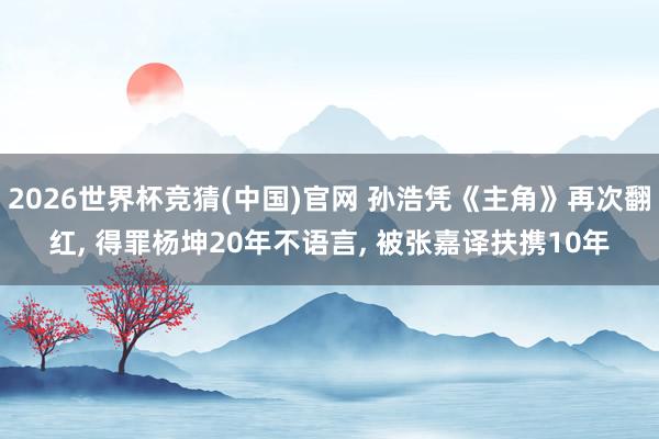 2026世界杯竞猜(中国)官网 孙浩凭《主角》再次翻红, 得罪杨坤20年不语言, 被张嘉译扶携10年