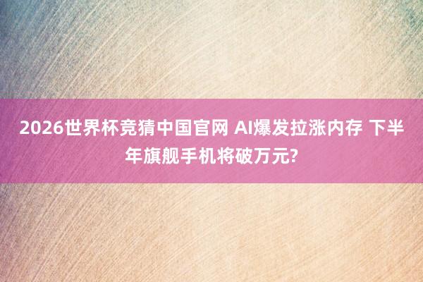 2026世界杯竞猜中国官网 AI爆发拉涨内存 下半年旗舰手机将破万元?