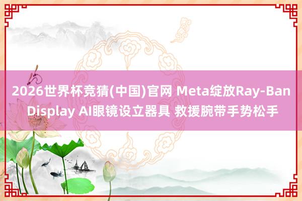 2026世界杯竞猜(中国)官网 Meta绽放Ray-Ban Display AI眼镜设立器具 救援腕带手势松手