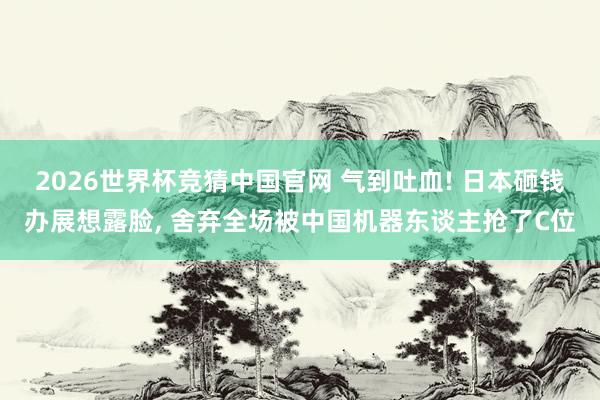 2026世界杯竞猜中国官网 气到吐血! 日本砸钱办展想露脸, 舍弃全场被中国机器东谈主抢了C位