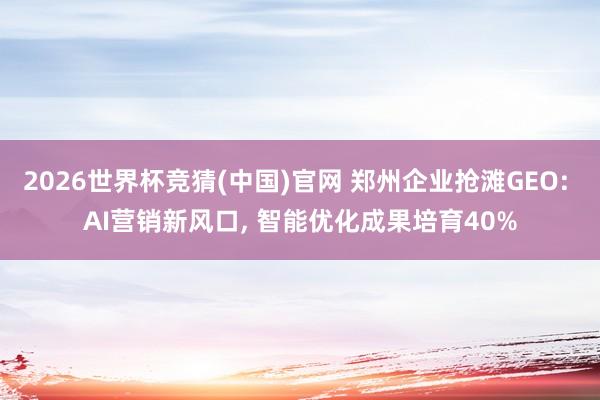 2026世界杯竞猜(中国)官网 郑州企业抢滩GEO: AI营销新风口, 智能优化成果培育40%