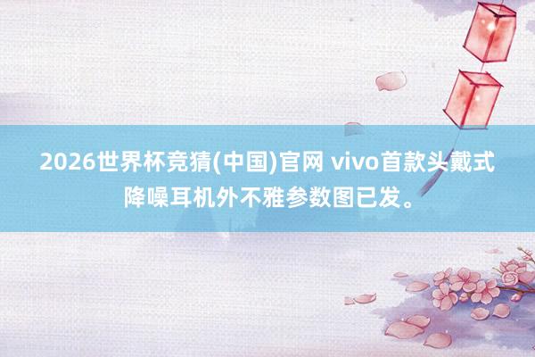 2026世界杯竞猜(中国)官网 vivo首款头戴式降噪耳机外不雅参数图已发。