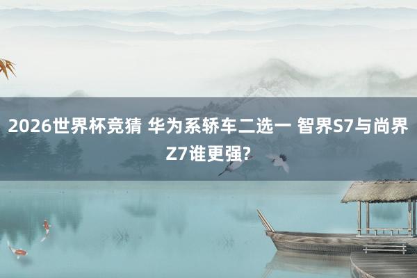 2026世界杯竞猜 华为系轿车二选一 智界S7与尚界Z7谁更强?