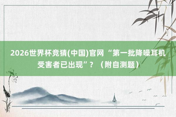 2026世界杯竞猜(中国)官网 “第一批降噪耳机受害者已出现”?(附自测题)