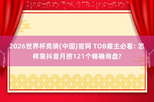 2026世界杯竞猜(中国)官网 TOB雇主必看: 怎样靠抖音月捞121个精确询盘?