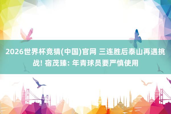2026世界杯竞猜(中国)官网 三连胜后泰山再遇挑战! 宿茂臻: 年青球员要严慎使用