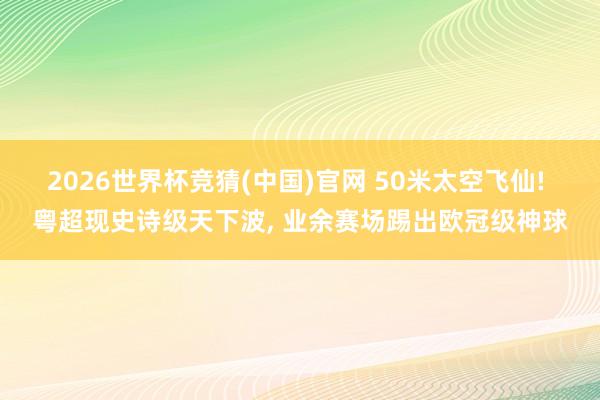 2026世界杯竞猜(中国)官网 50米太空飞仙! 粤超现史诗级天下波， 业余赛场踢出欧冠级神球