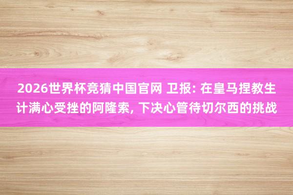 2026世界杯竞猜中国官网 卫报: 在皇马捏教生计满心受挫的阿隆索, 下决心管待切尔西的挑战