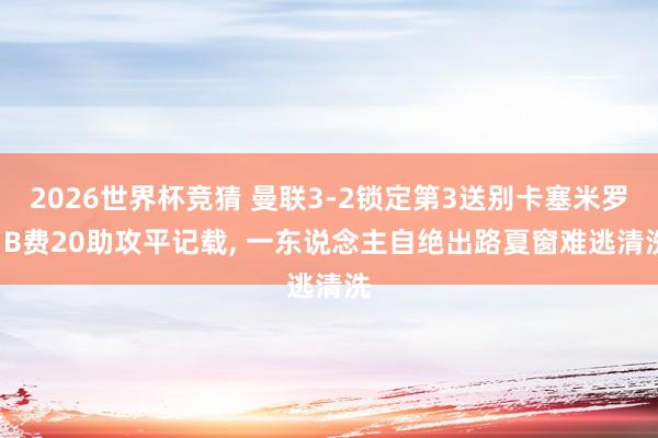 2026世界杯竞猜 曼联3-2锁定第3送别卡塞米罗! B费20助攻平记载, 一东说念主自绝出路夏窗难逃清洗