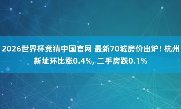 2026世界杯竞猜中国官网 最新70城房价出炉! 杭州新址环比涨0.4%, 二手房跌0.1%