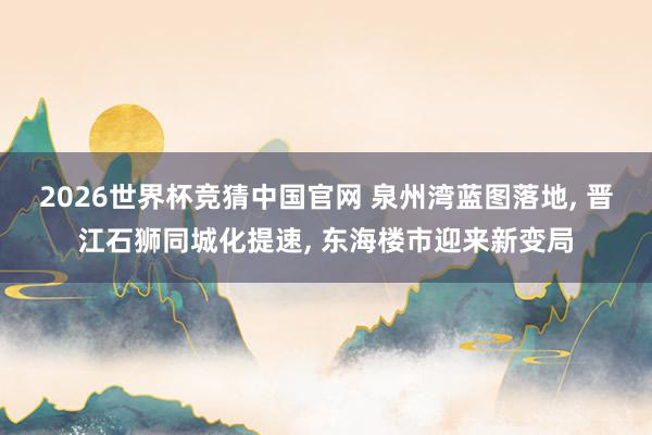 2026世界杯竞猜中国官网 泉州湾蓝图落地, 晋江石狮同城化提速, 东海楼市迎来新变局