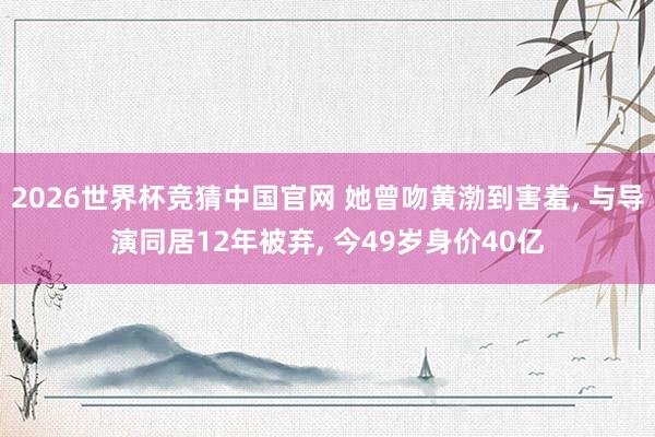 2026世界杯竞猜中国官网 她曾吻黄渤到害羞, 与导演同居12年被弃, 今49岁身价40亿
