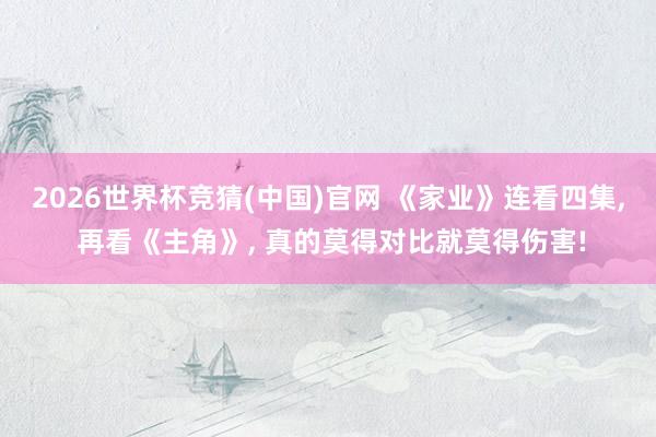2026世界杯竞猜(中国)官网 《家业》连看四集, 再看《主角》, 真的莫得对比就莫得伤害!