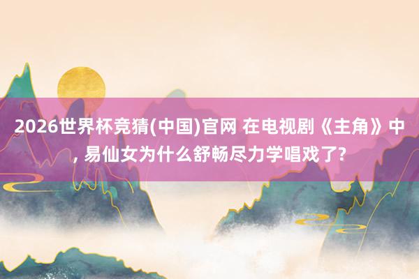2026世界杯竞猜(中国)官网 在电视剧《主角》中， 易仙女为什么舒畅尽力学唱戏了?