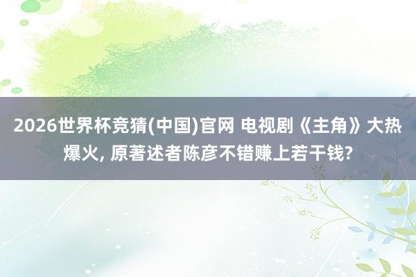 2026世界杯竞猜(中国)官网 电视剧《主角》大热爆火, 原著述者陈彦不错赚上若干钱?