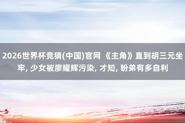 2026世界杯竞猜(中国)官网 《主角》直到胡三元坐牢, 少女被廖耀辉污染, 才知, 盼弟有多自利