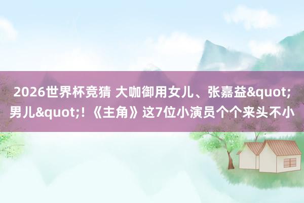 2026世界杯竞猜 大咖御用女儿、张嘉益"男儿"! 《主角》这7位小演员个个来头不小