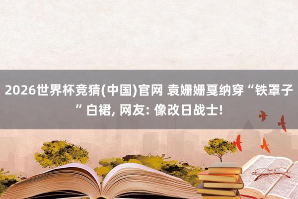 2026世界杯竞猜(中国)官网 袁姗姗戛纳穿“铁罩子”白裙, 网友: 像改日战士!