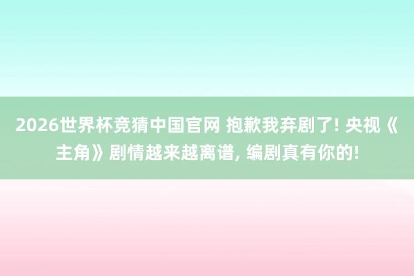2026世界杯竞猜中国官网 抱歉我弃剧了! 央视《主角》剧情越来越离谱， 编剧真有你的!