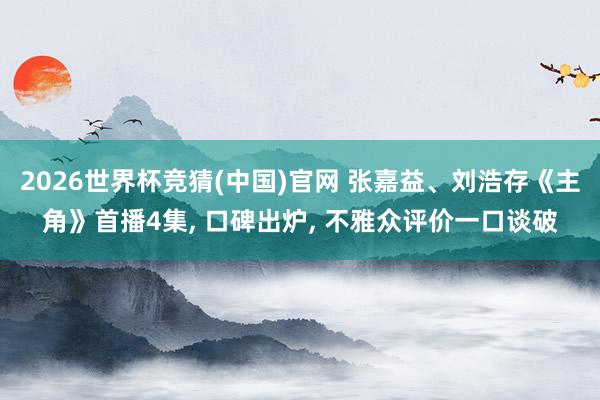 2026世界杯竞猜(中国)官网 张嘉益、刘浩存《主角》首播4集, 口碑出炉, 不雅众评价一口谈破