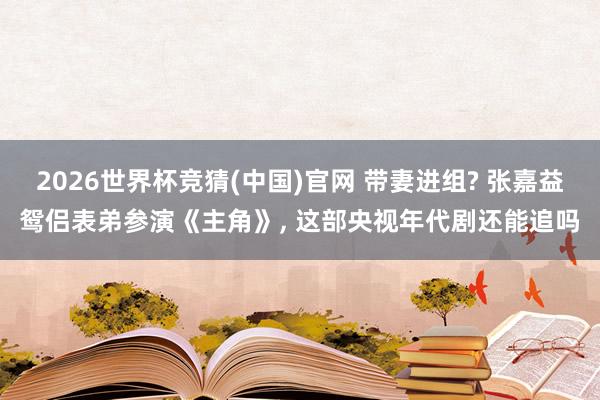 2026世界杯竞猜(中国)官网 带妻进组? 张嘉益鸳侣表弟参演《主角》, 这部央视年代剧还能追吗