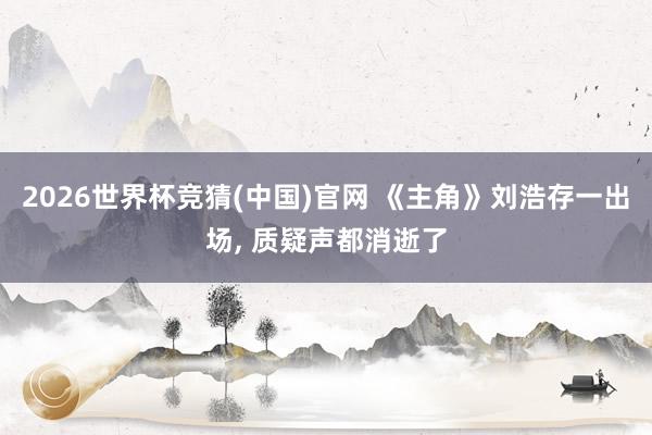 2026世界杯竞猜(中国)官网 《主角》刘浩存一出场, 质疑声都消逝了