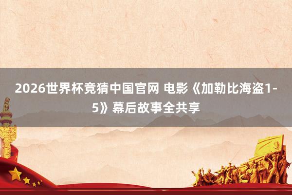 2026世界杯竞猜中国官网 电影《加勒比海盗1-5》幕后故事全共享