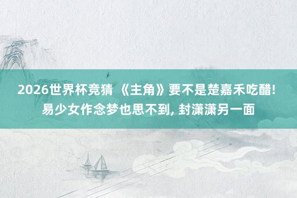 2026世界杯竞猜 《主角》要不是楚嘉禾吃醋! 易少女作念梦也思不到， 封潇潇另一面
