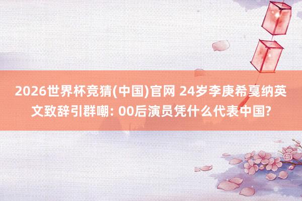 2026世界杯竞猜(中国)官网 24岁李庚希戛纳英文致辞引群嘲: 00后演员凭什么代表中国?