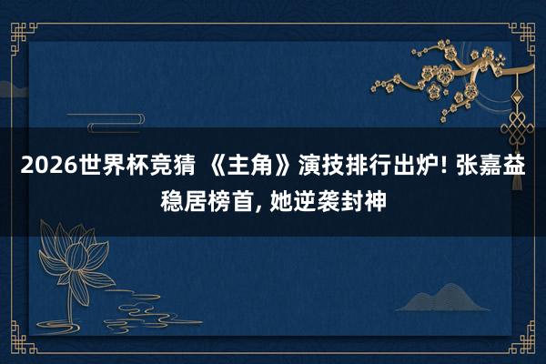 2026世界杯竞猜 《主角》演技排行出炉! 张嘉益稳居榜首, 她逆袭封神