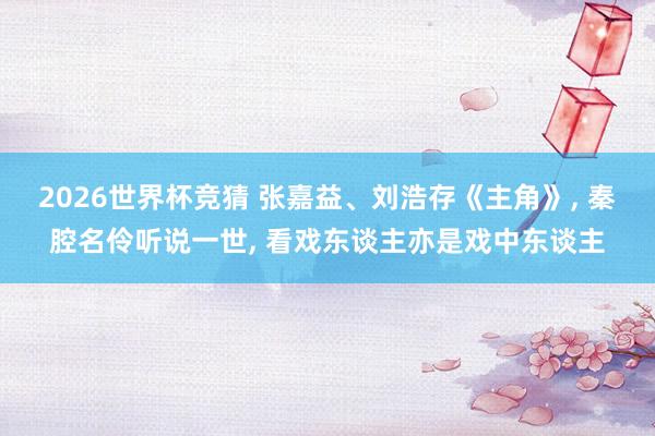 2026世界杯竞猜 张嘉益、刘浩存《主角》, 秦腔名伶听说一世, 看戏东谈主亦是戏中东谈主