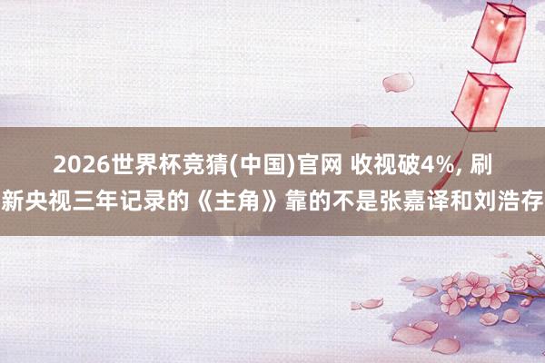 2026世界杯竞猜(中国)官网 收视破4%, 刷新央视三年记录的《主角》靠的不是张嘉译和刘浩存