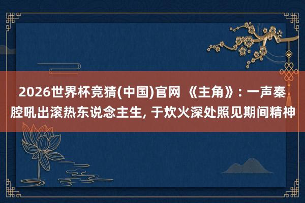 2026世界杯竞猜(中国)官网 《主角》: 一声秦腔吼出滚热东说念主生， 于炊火深处照见期间精神