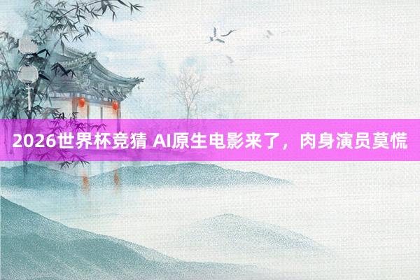 2026世界杯竞猜 AI原生电影来了,肉身演员莫慌