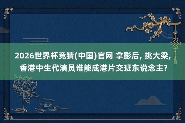 2026世界杯竞猜(中国)官网 拿影后, 挑大梁, 香港中生代演员谁能成港片交班东说念主?